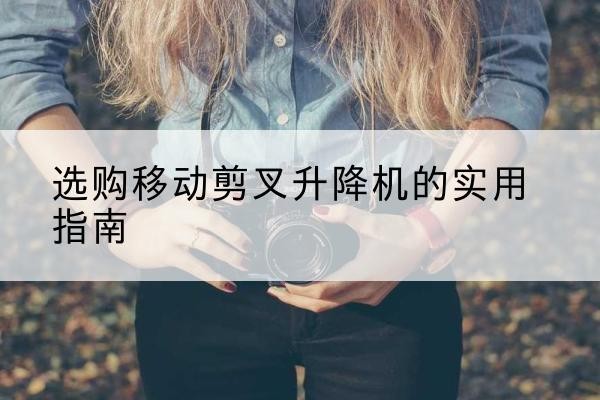 沿河移动剪叉升降机怎么选-选购移动剪叉升降机的实用指南