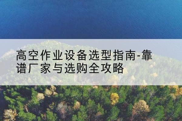 沿河升降车厂家-高空作业设备选型指南-靠谱厂家与选购全攻略
