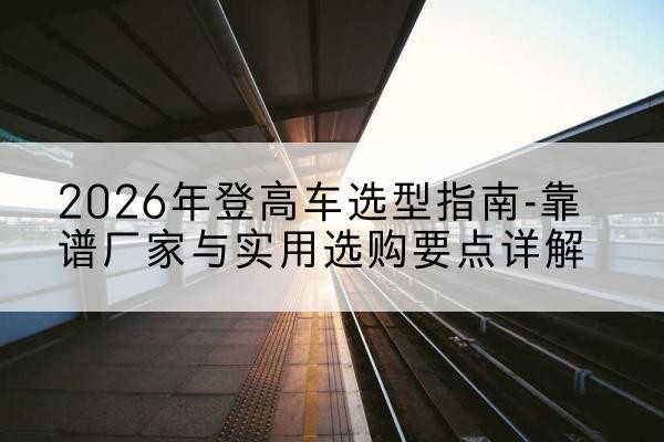 沿河登高车厂家推荐-2026年登高车选型指南-靠谱厂家与实用选购要点详解