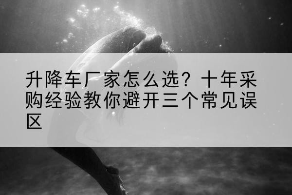 沿河升降车厂家-怎么选?十年采购经验教你避开三个常见误区