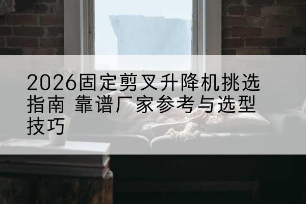 沿河固定剪叉升降机厂家推荐-2026固定剪叉升降机挑选指南 靠谱厂家参考与选型技巧