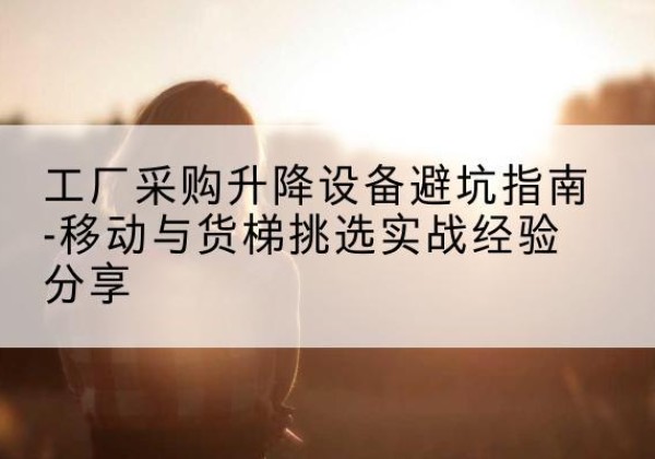 沿河移动式升降机怎么选-工厂采购升降设备避坑指南-移动与货梯挑选实战经验分享