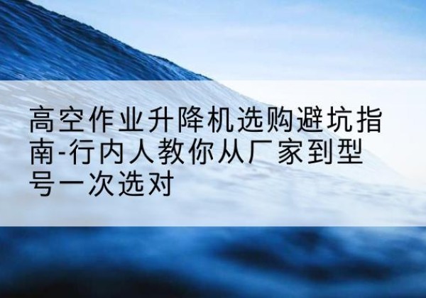 沿河升降平台厂家-高空作业升降机选购避坑指南-行内人教你从厂家到型号一次选对