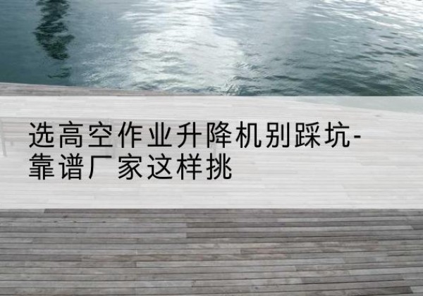 沿河剪叉式升降机厂家-选高空作业升降机别踩坑-靠谱厂家这样挑