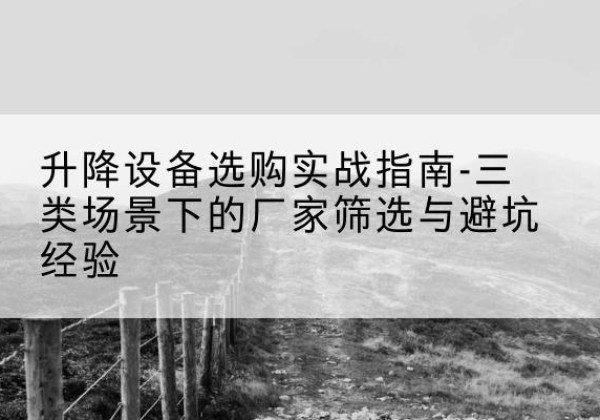 沿河移动式升降机厂家推荐-升降设备选购实战指南-三类场景下的厂家筛选与避坑经验