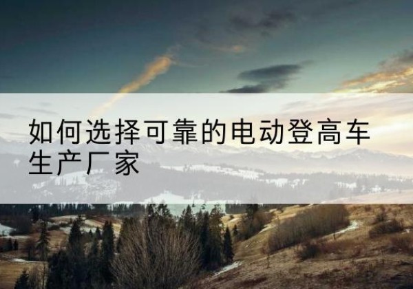 沿河电动登高车厂家-如何选择可靠的电动登高车生产厂家