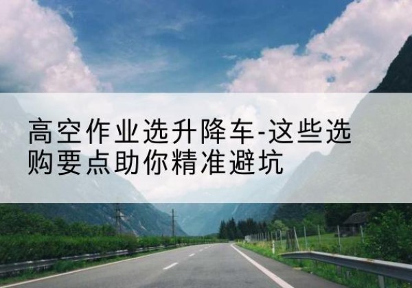 沿河升降车厂家-高空作业选升降车-这些选购要点助你*避坑