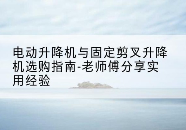 沿河电动升降机怎么选-电动升降机与固定剪叉升降机选购指南-老师傅分享实用经验