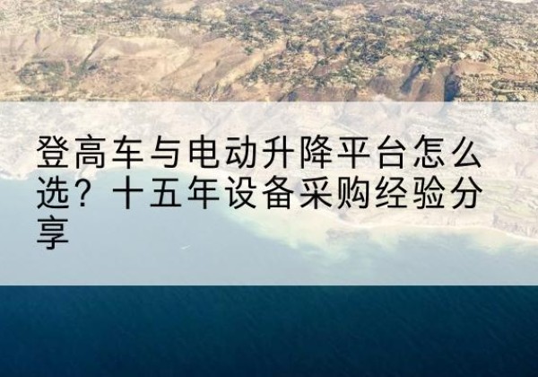 沿河登高车厂家厂家-登高车与电动升降平台怎么选？十五年设备采购经验分享