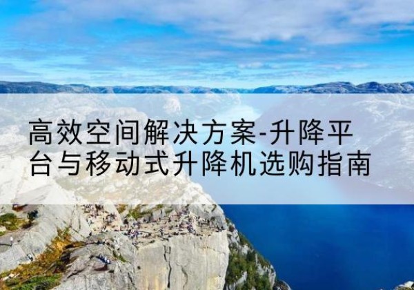 沿河升降平台厂家-*空间解决方案-升降平台与移动式升降机选购指南