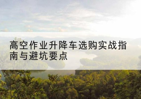 沿河升降车怎么选-高空作业升降车选购实战指南与避坑要点