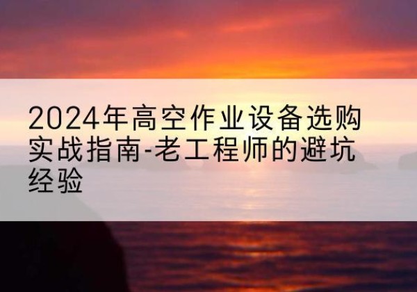 沿河高空作业升降机厂家推荐-2024年高空作业设备选购实战指南-老工程师的避坑经验