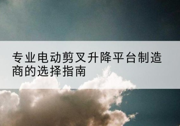 沿河电动剪叉升降平台厂家-专业电动剪叉升降平台制造商的选择指南