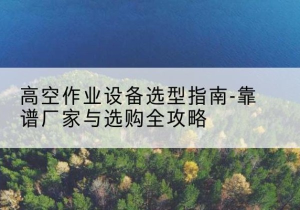 沿河升降车厂家-高空作业设备选型指南-靠谱厂家与选购全攻略