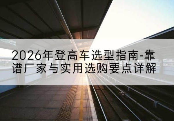 沿河登高车厂家推荐-2026年登高车选型指南-靠谱厂家与实用选购要点详解