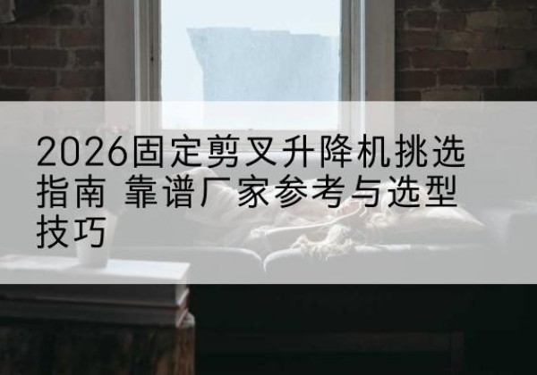 沿河固定剪叉升降机厂家推荐-2026固定剪叉升降机挑选指南 靠谱厂家参考与选型技巧